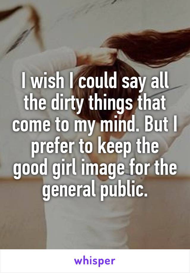 I wish I could say all the dirty things that come to my mind. But I prefer to keep the good girl image for the general public.