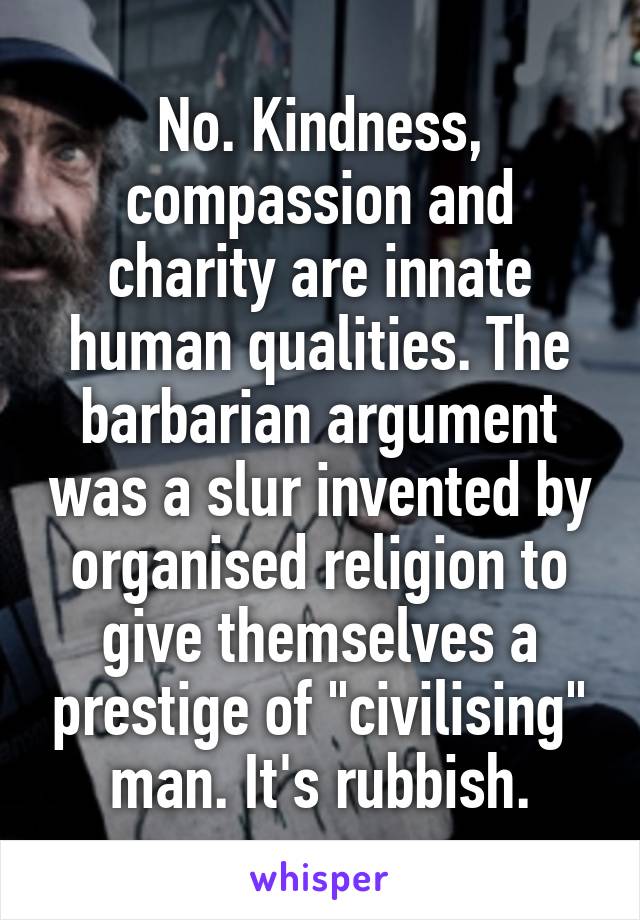 No. Kindness, compassion and charity are innate human qualities. The barbarian argument was a slur invented by organised religion to give themselves a prestige of "civilising" man. It's rubbish.