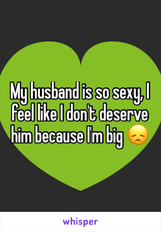 My husband is so sexy, I feel like I don't deserve him because I'm big 😞