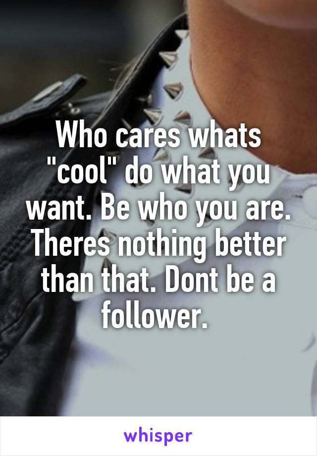 Who cares whats "cool" do what you want. Be who you are. Theres nothing better than that. Dont be a follower. 