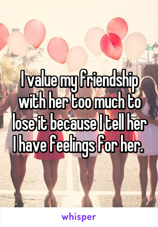 I value my friendship with her too much to lose it because I tell her I have feelings for her. 