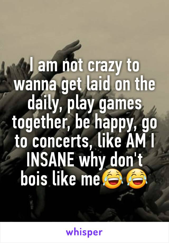 I am not crazy to wanna get laid on the daily, play games together, be happy, go to concerts, like AM I INSANE why don't bois like me😂😂