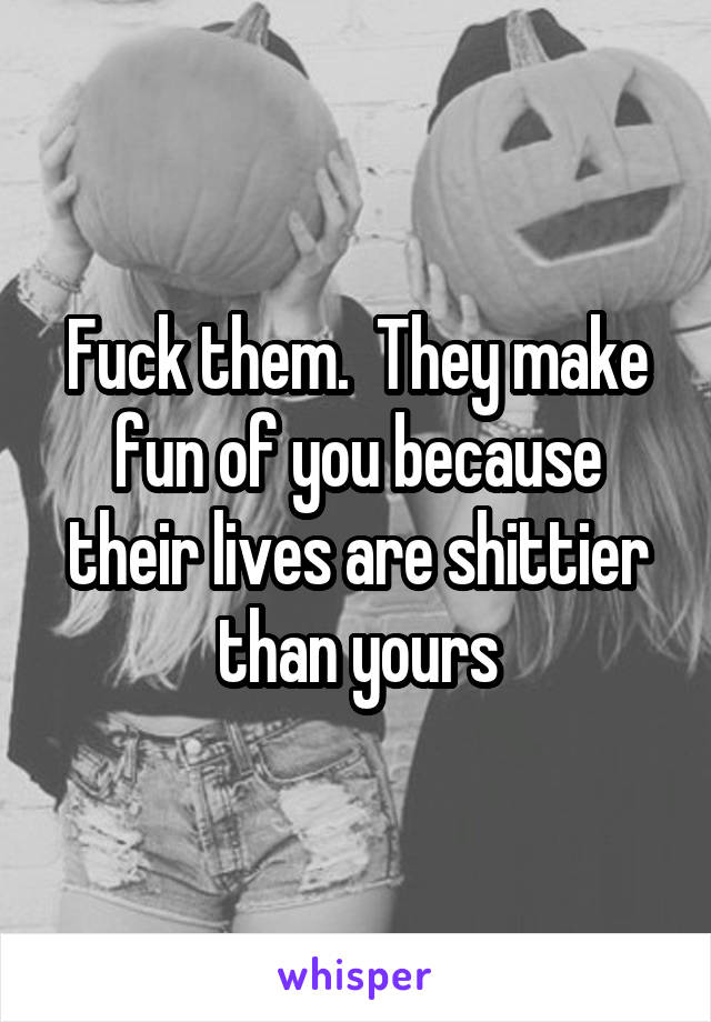 Fuck them.  They make fun of you because their lives are shittier than yours