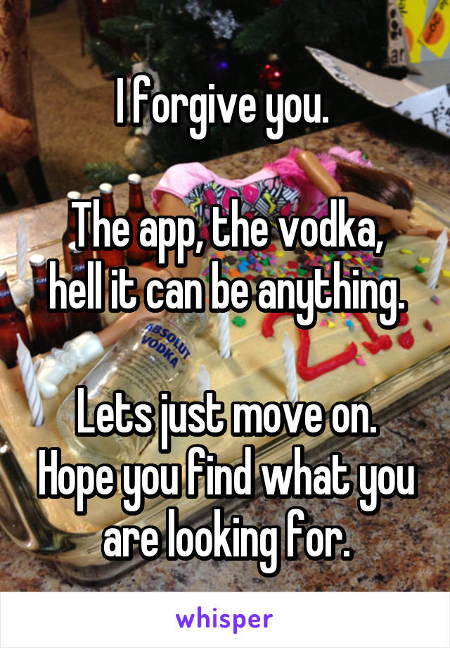 I forgive you. 

The app, the vodka, hell it can be anything.

Lets just move on. Hope you find what you are looking for.