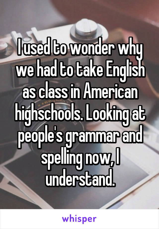 I used to wonder why we had to take English as class in American highschools. Looking at people's grammar and spelling now, I understand.
