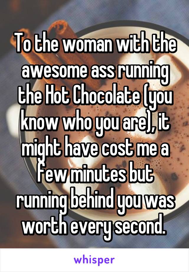 To the woman with the awesome ass running the Hot Chocolate (you know who you are), it might have cost me a few minutes but running behind you was worth every second. 