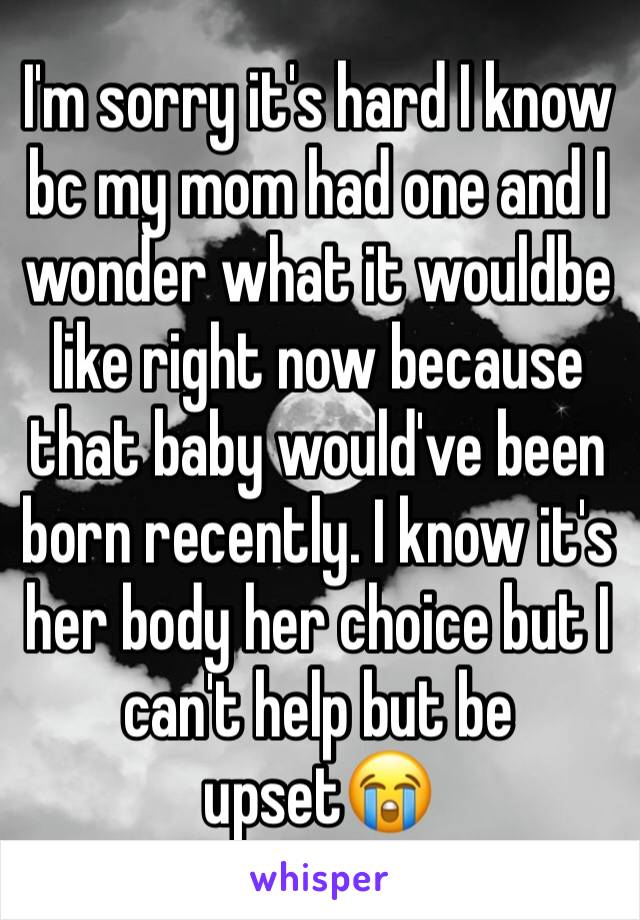 I'm sorry it's hard I know  bc my mom had one and I wonder what it wouldbe like right now because that baby would've been born recently. I know it's her body her choice but I can't help but be upset😭