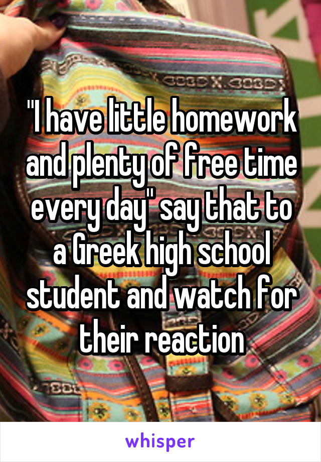 "I have little homework and plenty of free time every day" say that to a Greek high school student and watch for their reaction