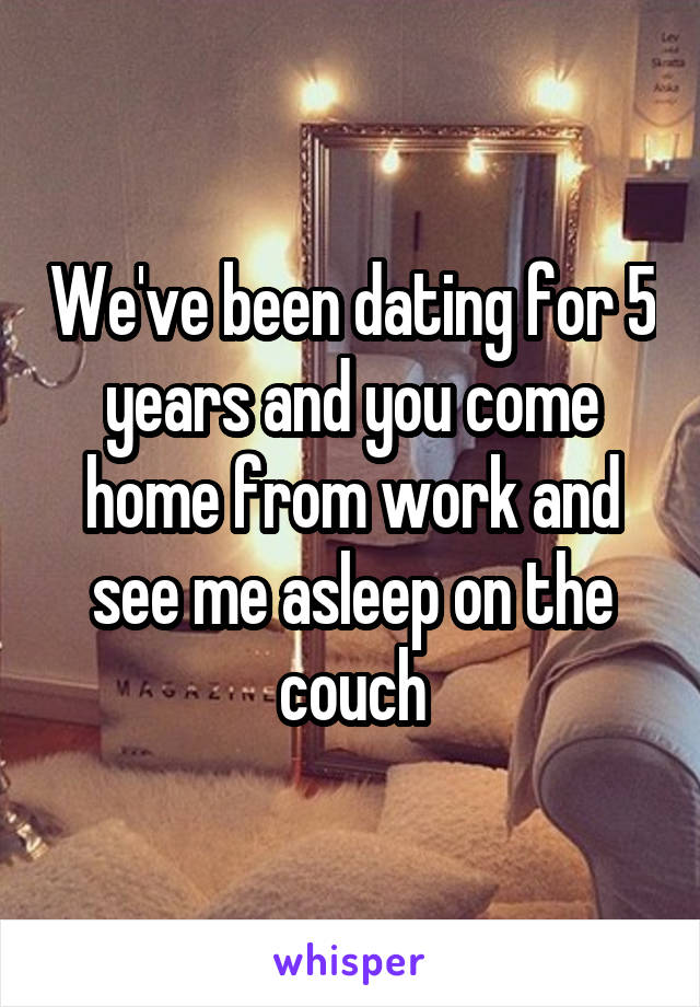 We've been dating for 5 years and you come home from work and see me asleep on the couch