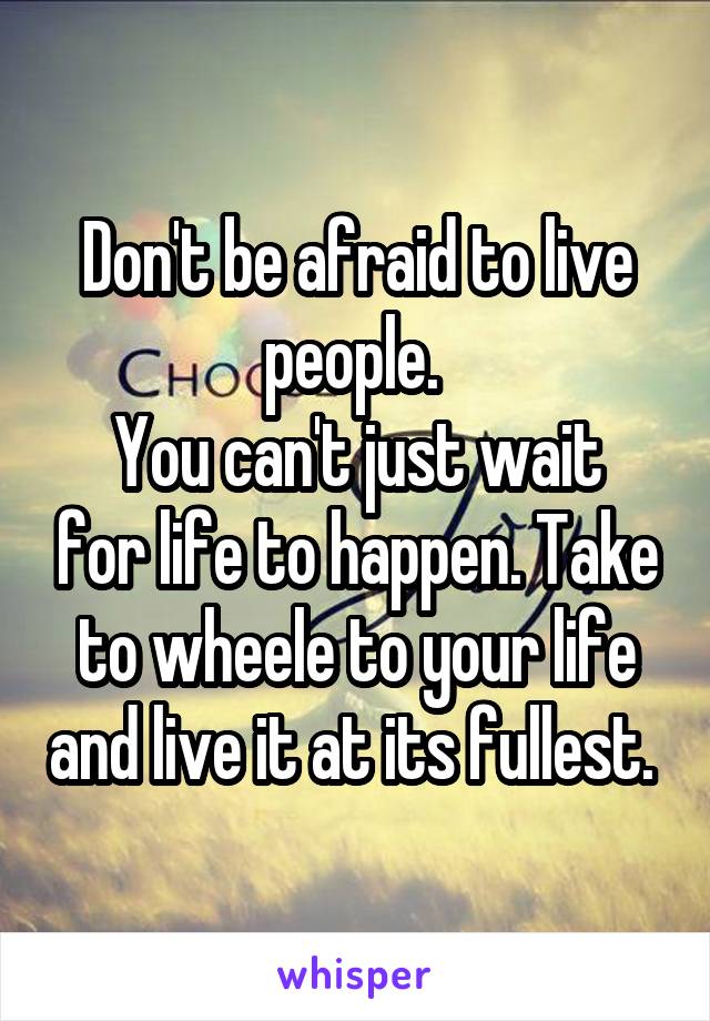 Don't be afraid to live people. 
You can't just wait for life to happen. Take to wheele to your life and live it at its fullest. 
