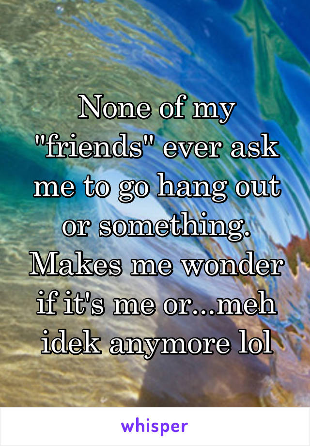 None of my "friends" ever ask me to go hang out or something. Makes me wonder if it's me or...meh idek anymore lol