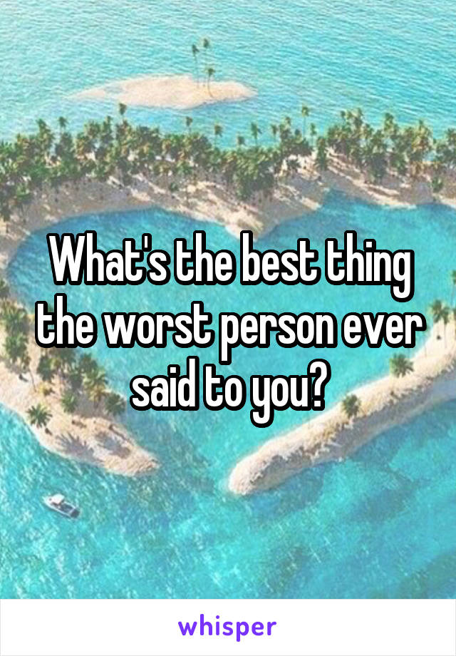 What's the best thing the worst person ever said to you?