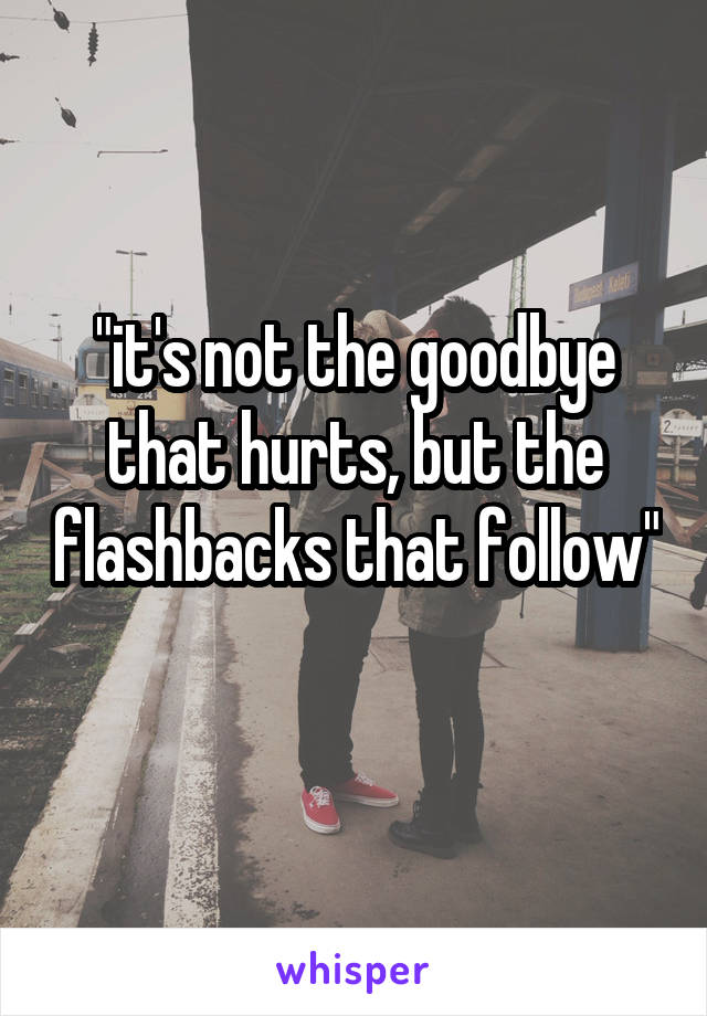 "it's not the goodbye that hurts, but the flashbacks that follow" 