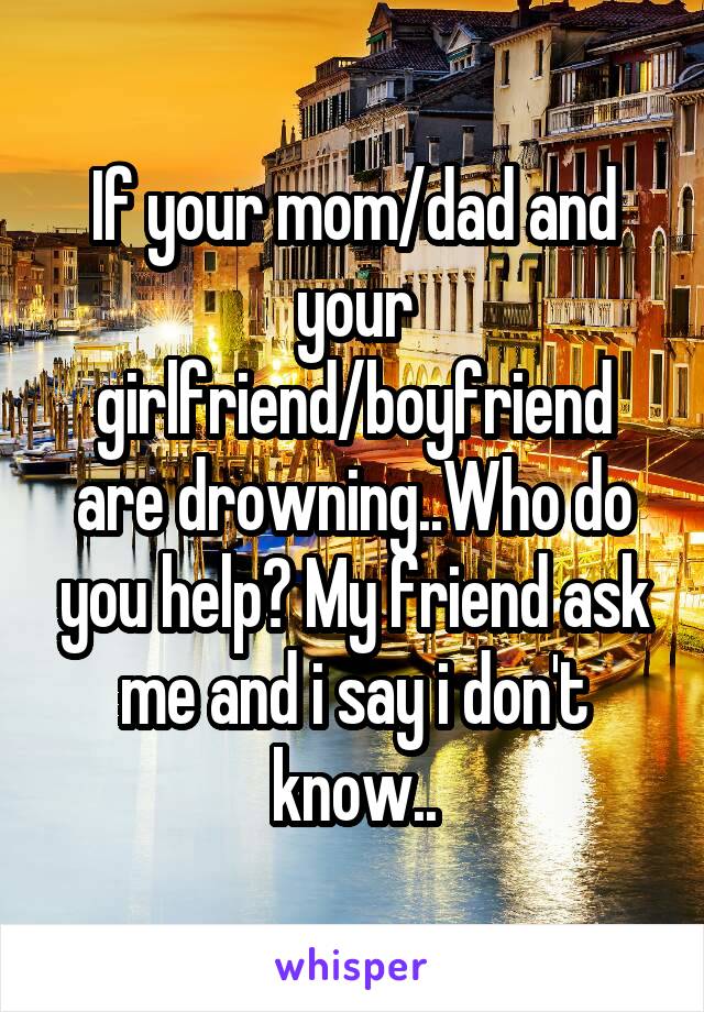 If your mom/dad and your girlfriend/boyfriend are drowning..Who do you help? My friend ask me and i say i don't know..