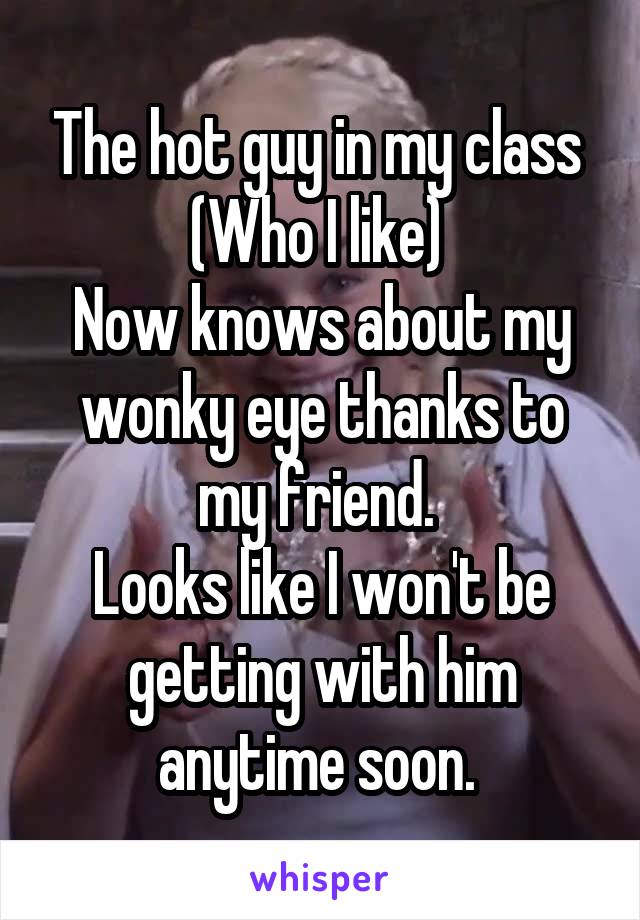 The hot guy in my class 
(Who I like) 
Now knows about my wonky eye thanks to my friend. 
Looks like I won't be getting with him anytime soon. 