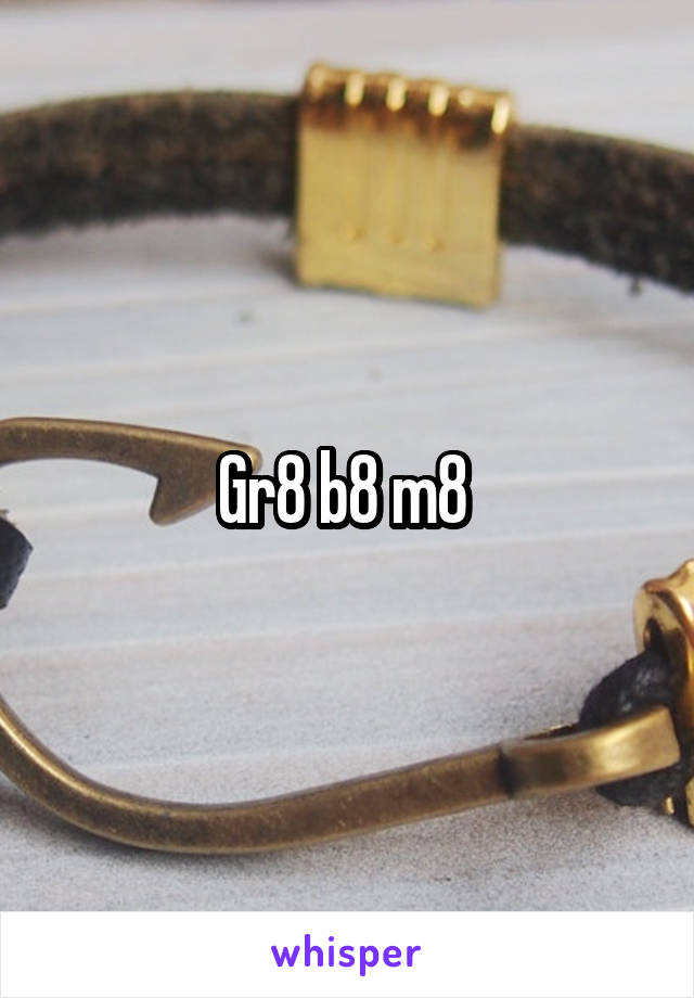 Gr8 b8 m8 