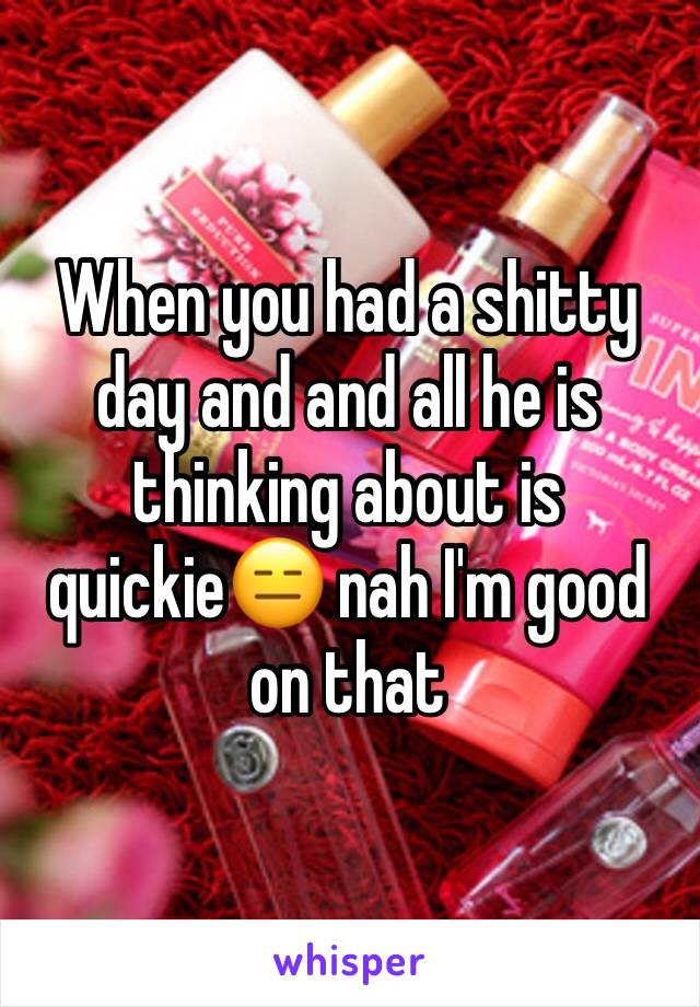 When you had a shitty day and and all he is thinking about is quickie😑 nah I'm good on that 