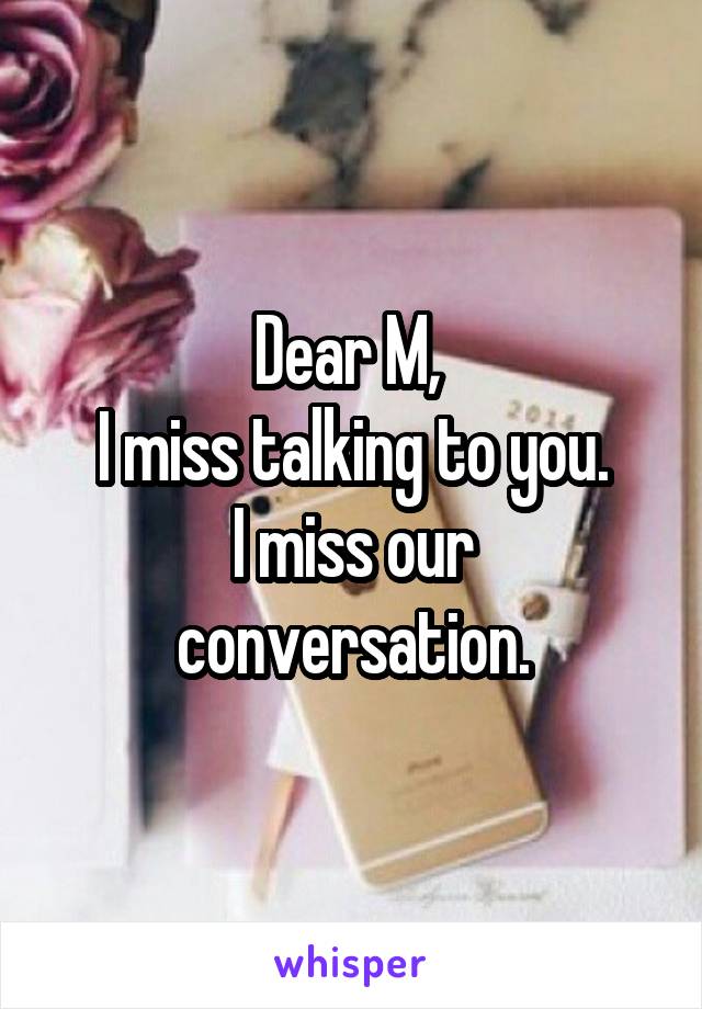 Dear M, 
I miss talking to you.
I miss our conversation.