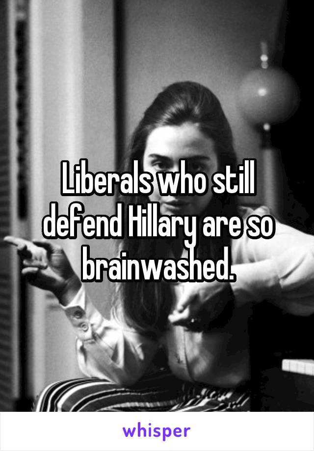 Liberals who still defend Hillary are so brainwashed.