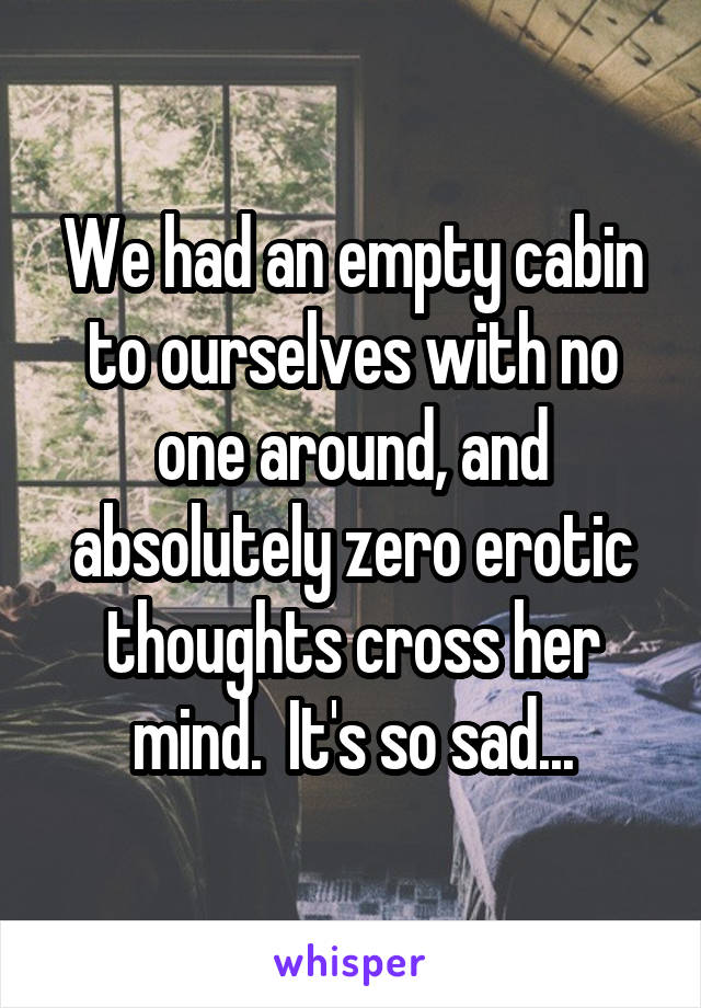 We had an empty cabin to ourselves with no one around, and absolutely zero erotic thoughts cross her mind.  It's so sad...