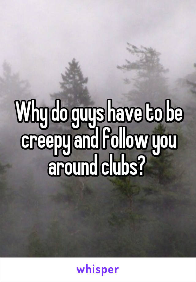 Why do guys have to be creepy and follow you around clubs? 