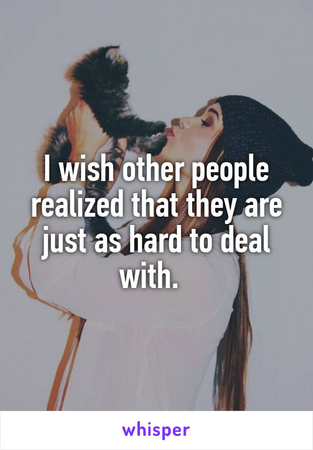 I wish other people realized that they are just as hard to deal with.  