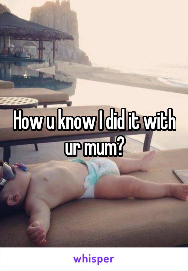 How u know I did it with ur mum?
