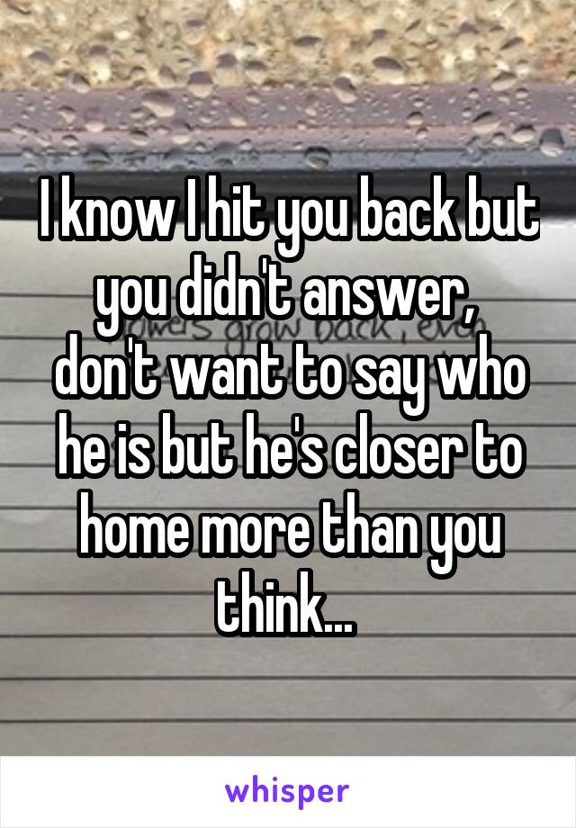I know I hit you back but you didn't answer,  don't want to say who he is but he's closer to home more than you think... 