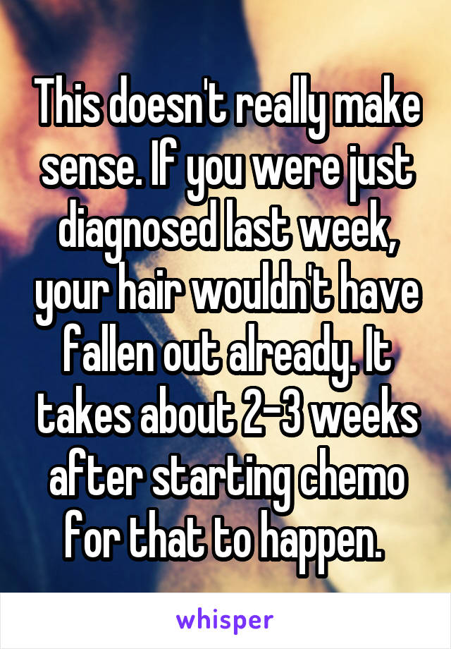 This doesn't really make sense. If you were just diagnosed last week, your hair wouldn't have fallen out already. It takes about 2-3 weeks after starting chemo for that to happen. 