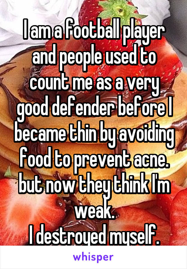 I am a football player and people used to count me as a very good defender before I became thin by avoiding food to prevent acne. but now they think I'm weak.
I destroyed myself.