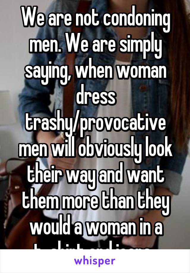 We are not condoning men. We are simply saying, when woman dress trashy/provocative men will obviously look their way and want them more than they would a woman in a t-shirt and jeans. 