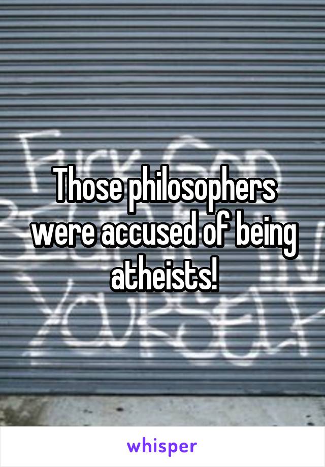 Those philosophers were accused of being atheists!