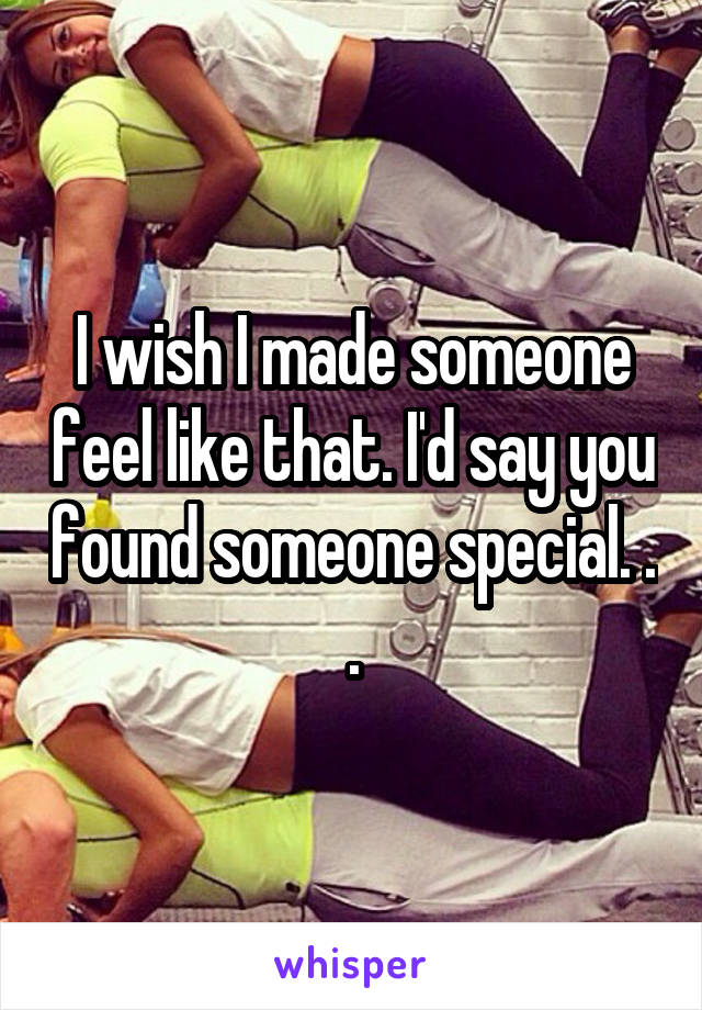 I wish I made someone feel like that. I'd say you found someone special. . .