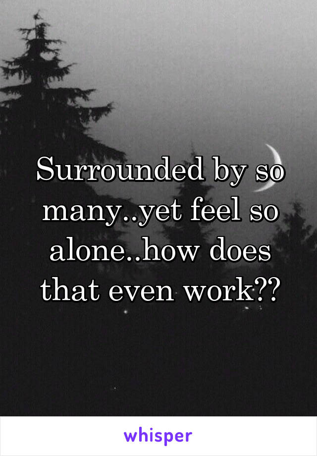 Surrounded by so many..yet feel so alone..how does that even work??