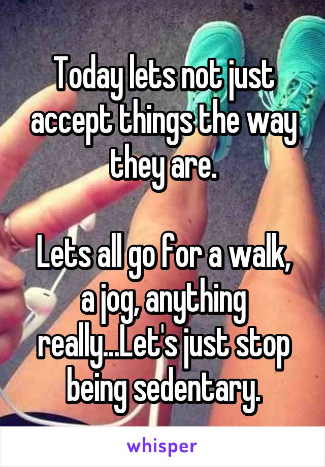 Today lets not just accept things the way they are.

Lets all go for a walk, a jog, anything really...Let's just stop being sedentary.