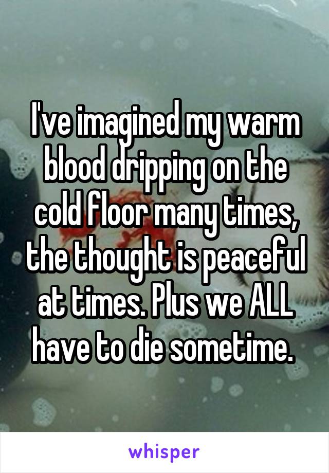 I've imagined my warm blood dripping on the cold floor many times, the thought is peaceful at times. Plus we ALL have to die sometime. 