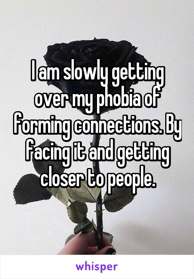 I am slowly getting over my phobia of forming connections. By facing it and getting closer to people.
