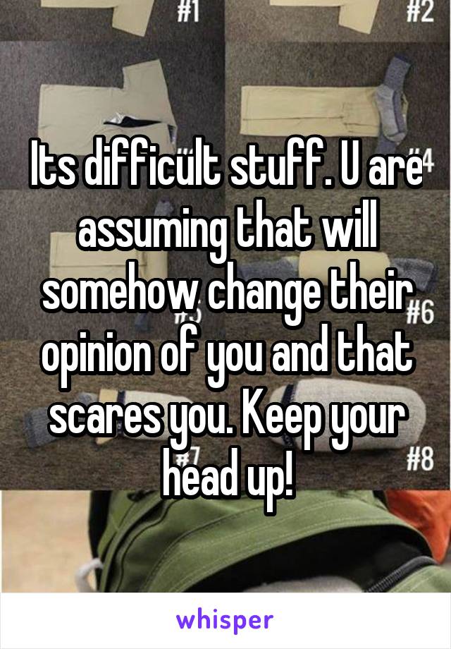 Its difficult stuff. U are assuming that will somehow change their opinion of you and that scares you. Keep your head up!