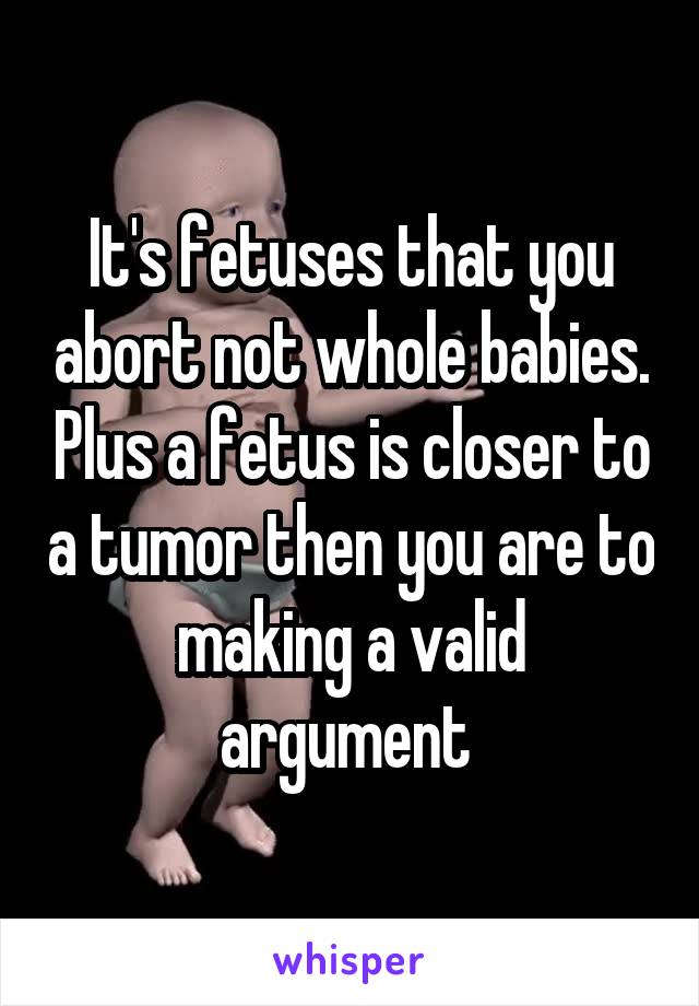 It's fetuses that you abort not whole babies. Plus a fetus is closer to a tumor then you are to making a valid argument 