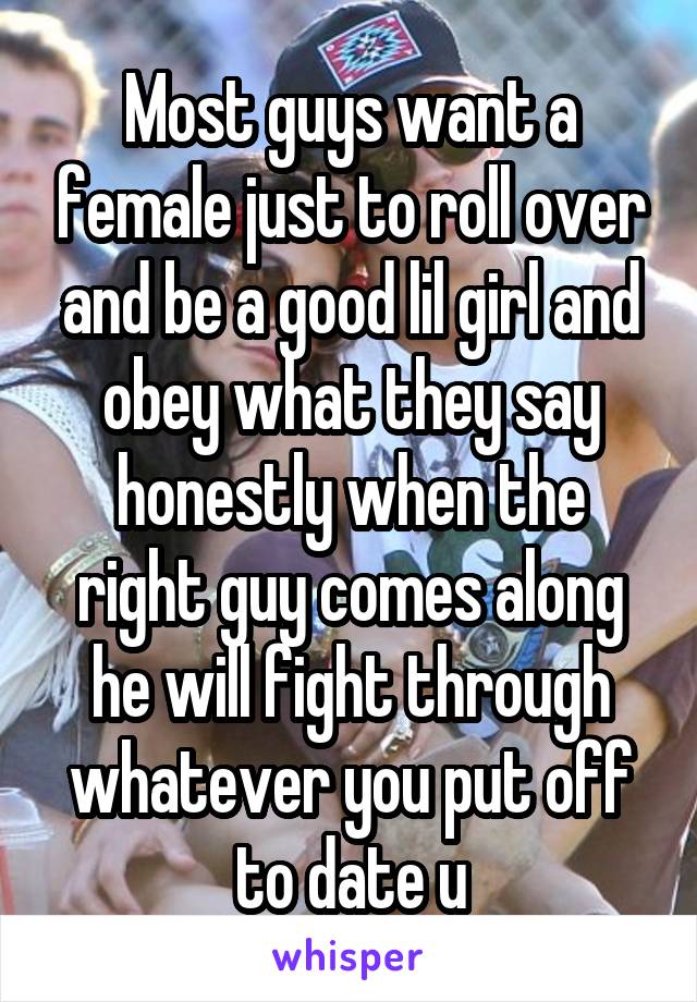 Most guys want a female just to roll over and be a good lil girl and obey what they say honestly when the right guy comes along he will fight through whatever you put off to date u