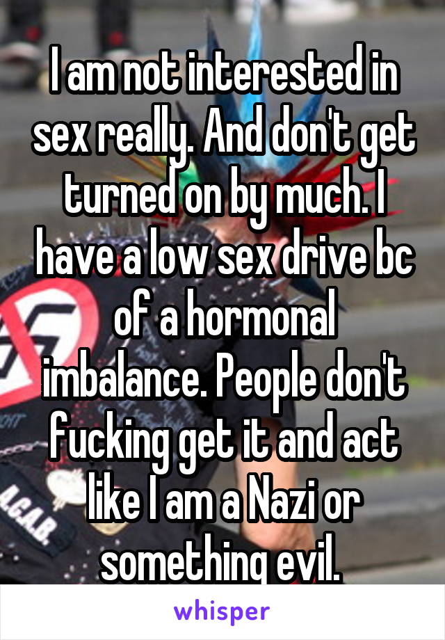 I am not interested in sex really. And don't get turned on by much. I have a low sex drive bc of a hormonal imbalance. People don't fucking get it and act like I am a Nazi or something evil. 