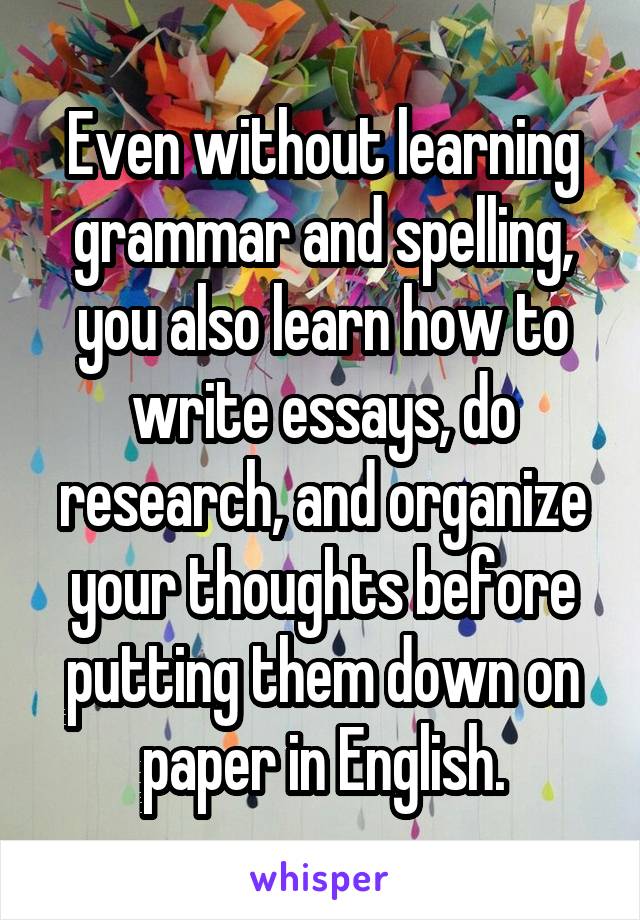 Even without learning grammar and spelling, you also learn how to write essays, do research, and organize your thoughts before putting them down on paper in English.