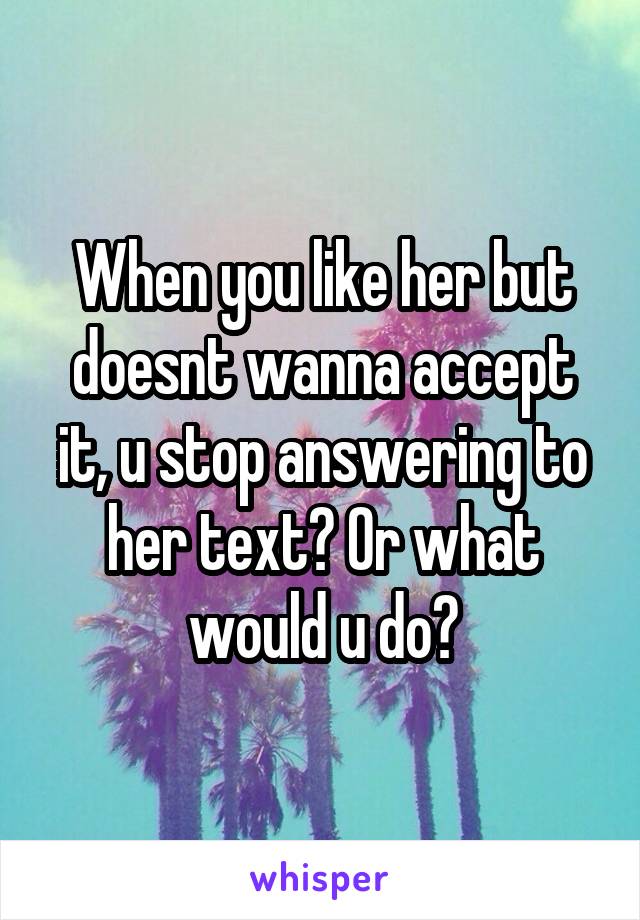 When you like her but doesnt wanna accept it, u stop answering to her text? Or what would u do?