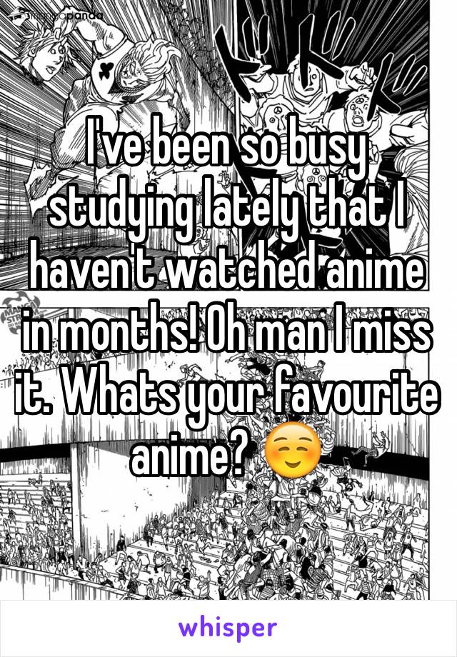 I've been so busy studying lately that I haven't watched anime in months! Oh man I miss it. Whats your favourite  anime? ☺️