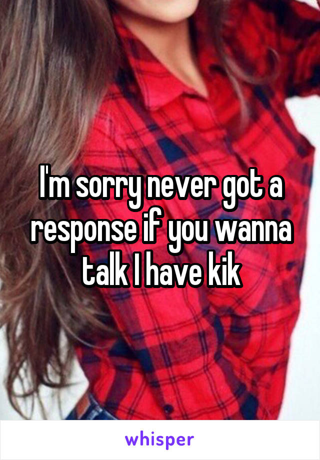 I'm sorry never got a response if you wanna talk I have kik