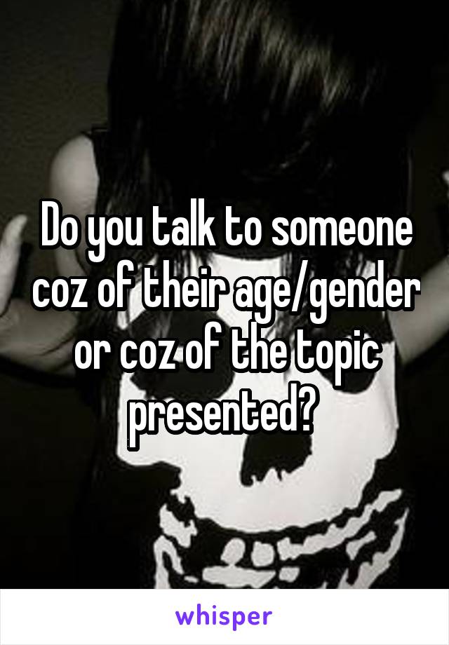 Do you talk to someone coz of their age/gender or coz of the topic presented? 