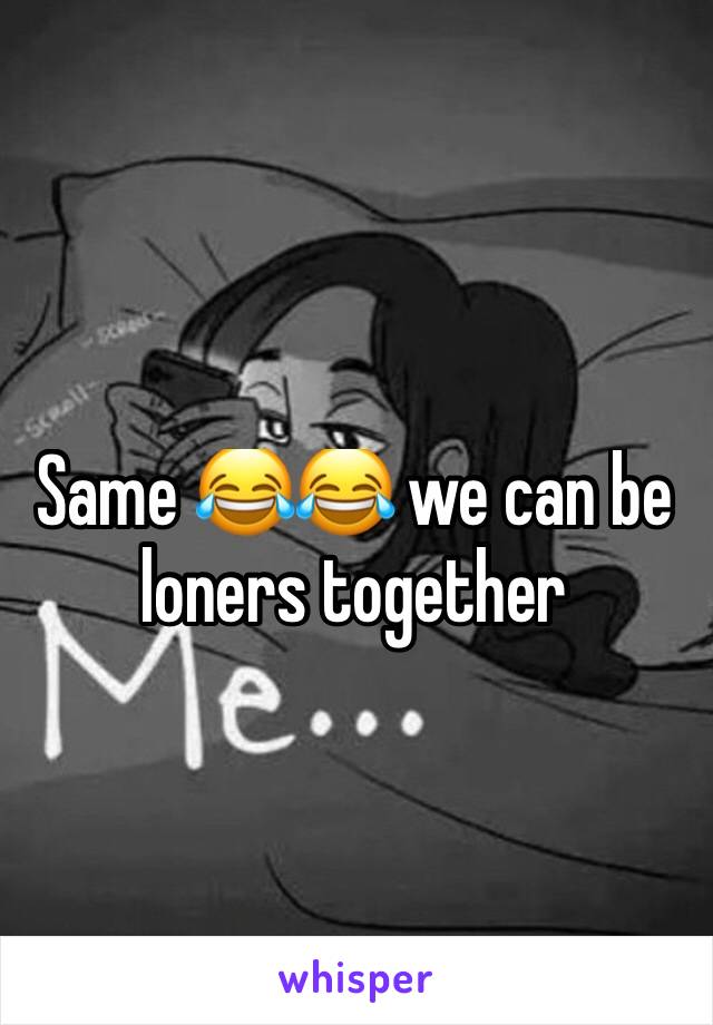 Same 😂😂 we can be loners together