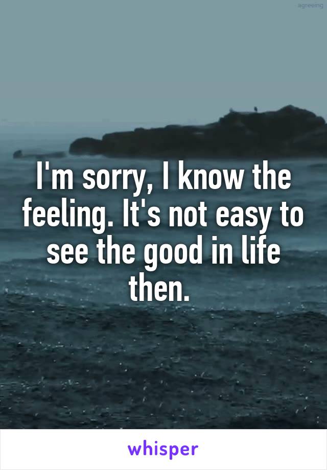 I'm sorry, I know the feeling. It's not easy to see the good in life then. 