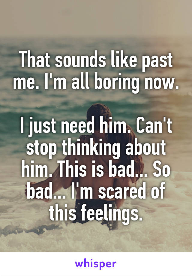 That sounds like past me. I'm all boring now.

I just need him. Can't stop thinking about him. This is bad... So bad... I'm scared of this feelings.