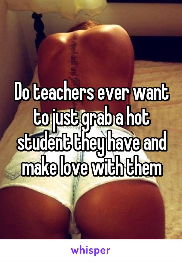 Do teachers ever want to just grab a hot student they have and make love with them